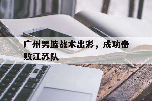 九游官网入口-广州男篮战术出彩,成功击败江苏队员
